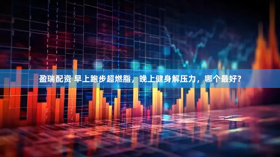 盈瑞配资 早上跑步超燃脂，晚上健身解压力，哪个最好？