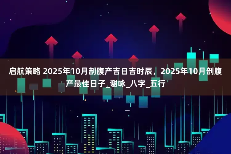 启航策略 2025年10月剖腹产吉日吉时辰，2025年10月剖腹产最佳日子_谢咏_八字_五行
