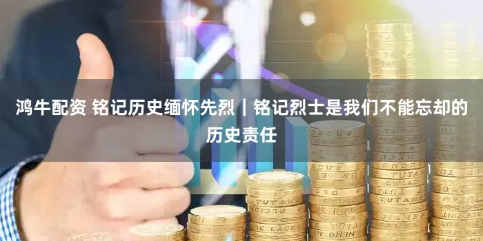 鸿牛配资 铭记历史缅怀先烈｜铭记烈士是我们不能忘却的历史责任