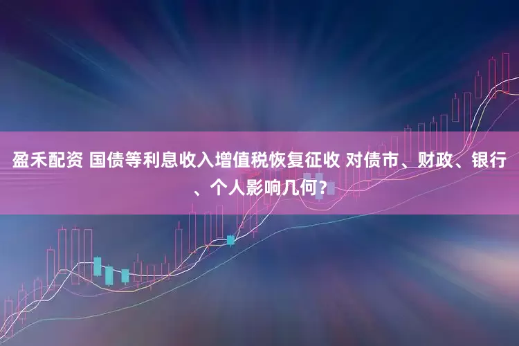 盈禾配资 国债等利息收入增值税恢复征收 对债市、财政、银行、个人影响几何？
