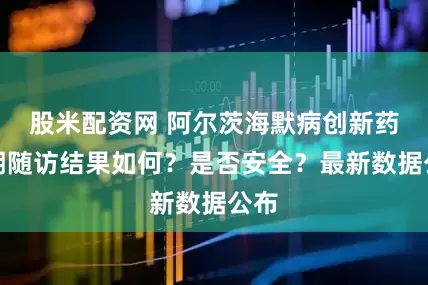 股米配资网 阿尔茨海默病创新药长期随访结果如何？是否安全？最新数据公布