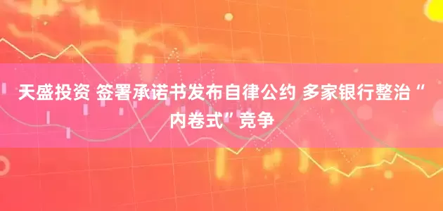 天盛投资 签署承诺书发布自律公约 多家银行整治“内卷式”竞争