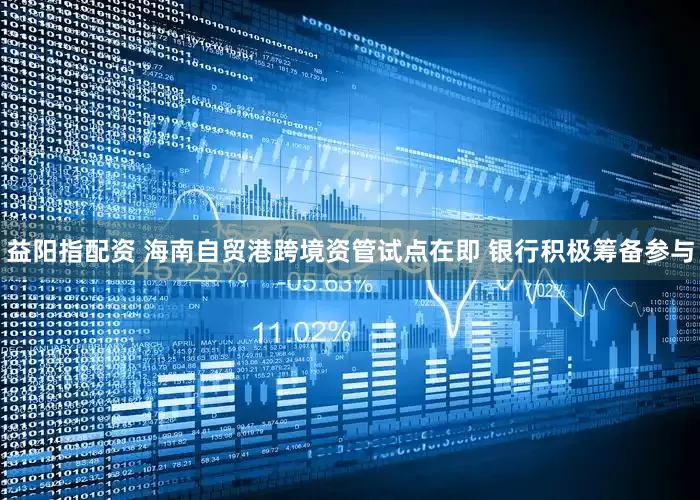 益阳指配资 海南自贸港跨境资管试点在即 银行积极筹备参与
